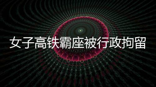女子高鐵霸座被行政拘留事件詳解