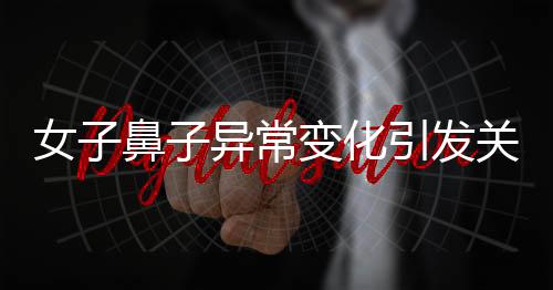 女子鼻子異常變化引發(fā)關(guān)注，醫(yī)生觀察洞悉病因揭曉秘密