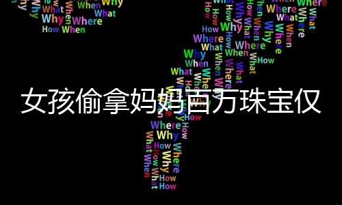 女孩偷拿媽媽百萬珠寶僅售得60元，事件背后的反思與啟示