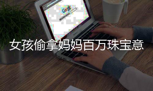 女孩偷拿媽媽百萬珠寶意外只賣了60元，究竟發(fā)生了何事？