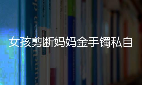 女孩剪斷媽媽金手鐲私自變賣，手鐲終成細(xì)絲