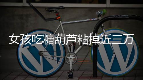 女孩吃糖葫蘆粘掉近三萬(wàn)元種植牙，牙醫(yī)提醒牙齒保護(hù)需重視