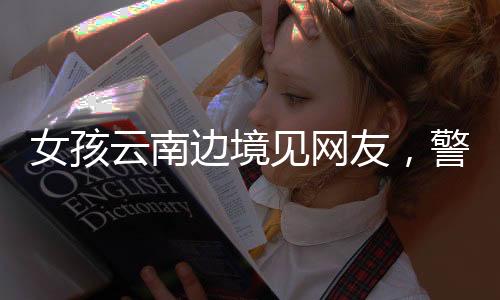 女孩云南邊境見網(wǎng)友，警惕網(wǎng)絡交往背后的風險與挑戰(zhàn)