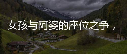 女孩與阿婆的座位之爭(zhēng)，一起探討社會(huì)現(xiàn)象的反思與啟示