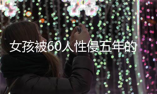 女孩被60人性侵五年的悲劇，揭示、反思與呼喚正義