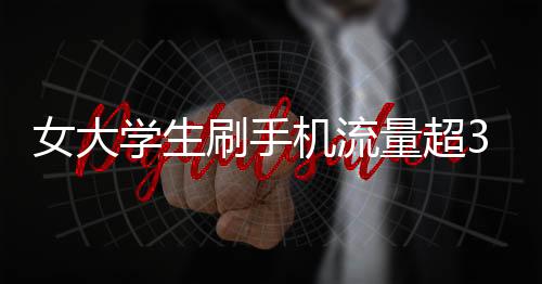 女大學(xué)生刷手機流量超34G欠費過萬 稱未收到提醒欲免單