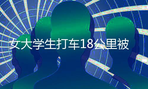 女大學(xué)生打車18公里被收581元，揭示背后的真相與深思