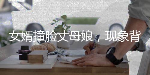 女婿撞臉丈母娘，現(xiàn)象背后的深度解讀