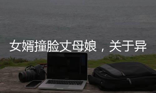 女婿撞臉丈母娘，關(guān)于異像和網(wǎng)絡(luò)的熱議話題