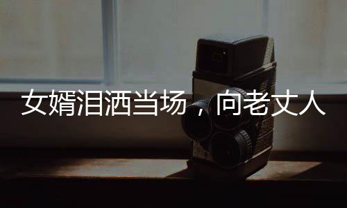 女婿淚灑當(dāng)場，向老丈人傾訴心聲