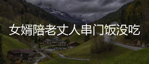 女婿陪老丈人串門飯沒吃完先醉倒，引發(fā)家庭深思