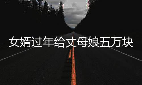 女婿過年給丈母娘五萬塊錢大紅包，一份深厚的情誼與尊重的傳遞