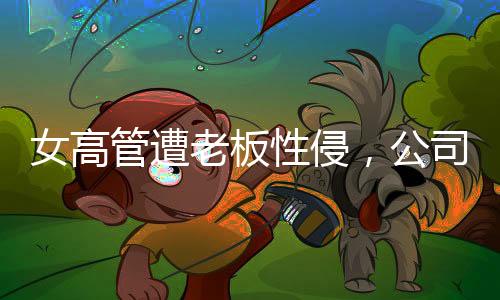 女高管遭老板性侵，公司起訴人社局，揭開真相之路漫長而艱巨