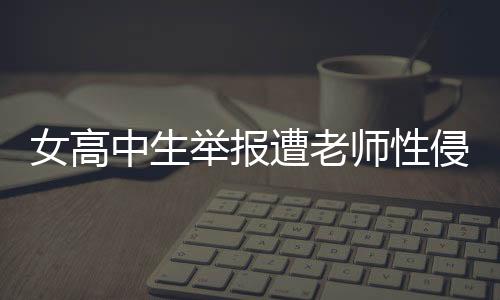 女高中生舉報(bào)遭老師性侵，警方正式立案調(diào)查