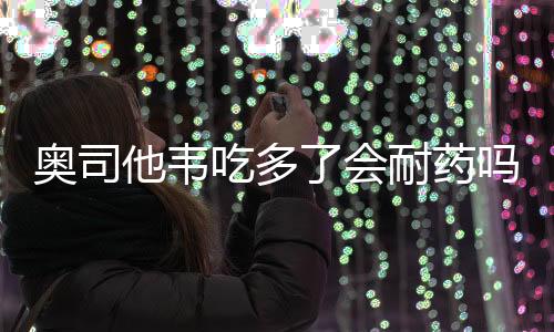 奧司他韋吃多了會(huì)耐藥嗎？關(guān)于藥物耐藥的深入探討