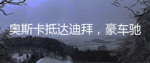 奧斯卡抵達迪拜，豪車馳騁街頭，星光閃耀之城