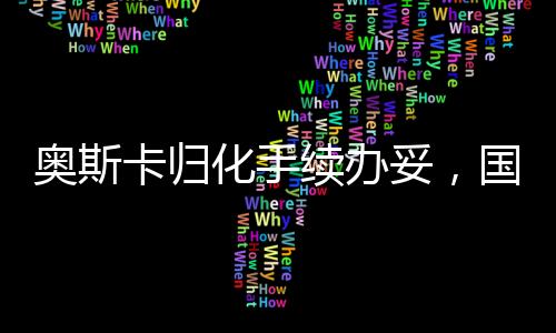 奧斯卡歸化手續(xù)辦妥，國際影壇新里程碑的誕生