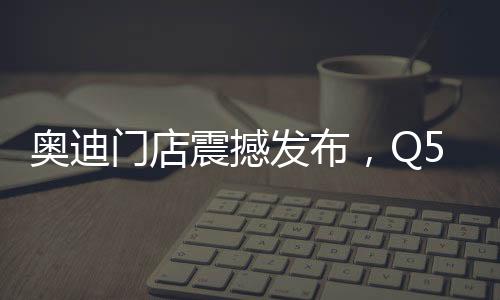 奧迪門店震撼發(fā)布，Q5L新車售價(jià)親民，起售價(jià)僅23.88萬起