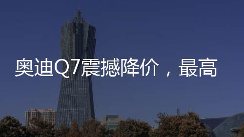 奧迪Q7震撼降價，最高優(yōu)惠達17萬——豪華SUV新選擇！