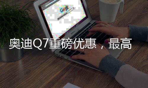 奧迪Q7重磅優(yōu)惠，最高降17萬(wàn)，豪華SUV觸手可及
