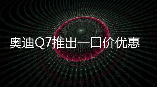 奧迪Q7推出一口價優(yōu)惠，最高降價達17萬元——豪華SUV市場掀起新波瀾