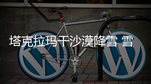 塔克拉瑪干沙漠降雪 雪海變幻顯奇跡