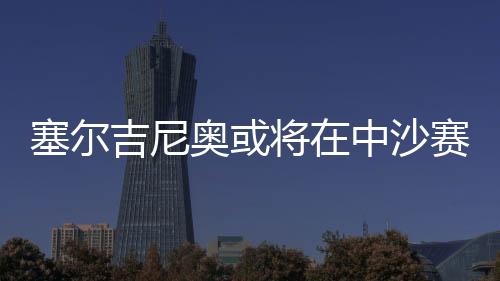 塞爾吉尼奧或?qū)⒃谥猩迟惽芭c球隊(duì)會(huì)合，備戰(zhàn)未來(lái)賽事