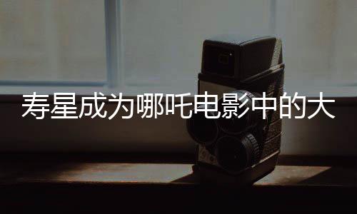 壽星成為哪吒電影中的大反派，深度解讀其背后的故事與象征意義