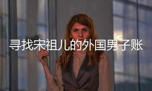 尋找宋祖兒的外國男子賬號注銷，揭秘背后的故事