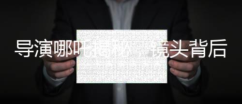 導(dǎo)演哪吒揭秘，鏡頭背后的三年匠心打磨