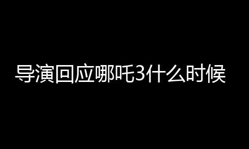 導(dǎo)演回應(yīng)哪吒3什么時(shí)候能看到，期待與觀(guān)眾再次相見(jiàn)