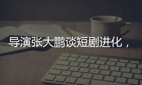 導(dǎo)演張大鵬談短劇進化，速度驚人，行業(yè)面臨新挑戰(zhàn)與機遇