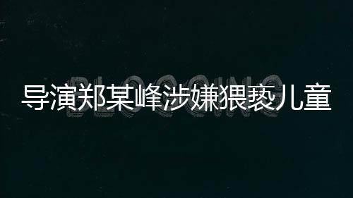 導(dǎo)演鄭某峰涉嫌猥褻兒童遭刑拘，娛樂產(chǎn)業(yè)再次敲響警鐘