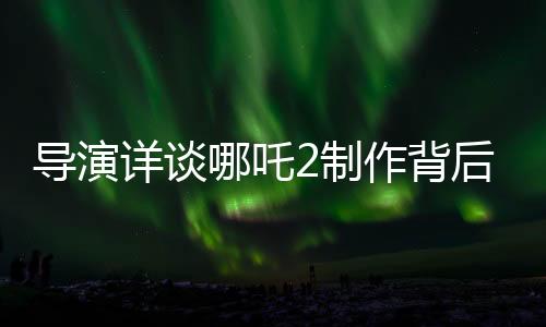 導演詳談哪吒2制作背后的五年壓力與挑戰(zhàn)