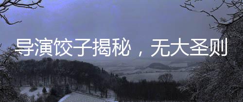 導(dǎo)演餃子揭秘，無(wú)大圣則無(wú)哪吒——探尋影視背后的故事