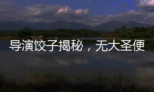 導演餃子揭秘，無大圣便無哪吒——深度解讀電影背后的文化脈絡