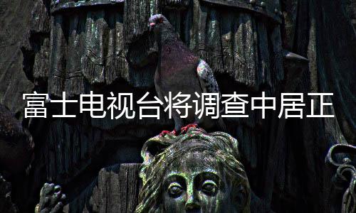富士電視臺將調(diào)查中居正廣糾紛  多家企業(yè)暫停在富士電視臺投放廣告