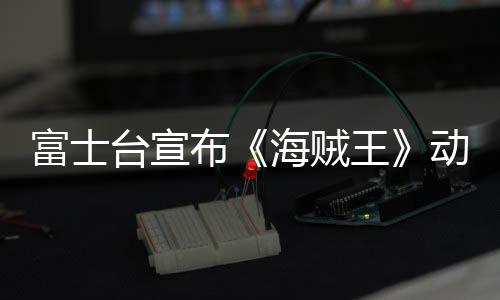 富士臺宣布《海賊王》動畫將改為深夜播出 觀眾炸窩18年習(xí)慣要變