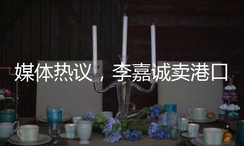 媒體熱議，李嘉誠賣港口之舉不單純是在商言商