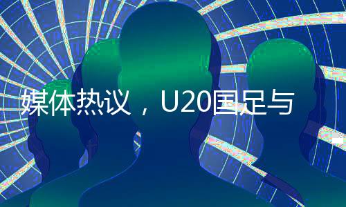媒體熱議，U20國(guó)足與亞洲強(qiáng)隊(duì)差距不大，青年軍展現(xiàn)潛力和韌性