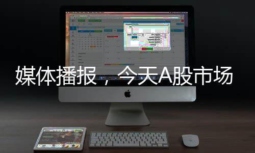 媒體播報，今天A股市場的變化值得重視