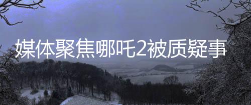 媒體聚焦哪吒2被質(zhì)疑事件，深度解讀與反思