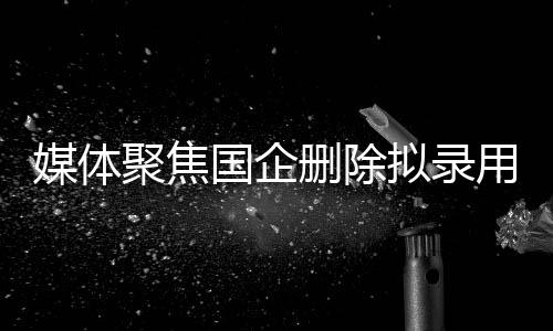 媒體聚焦國(guó)企刪除擬錄用名單事件