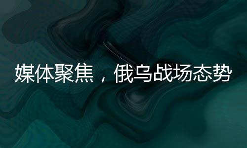 媒體聚焦，俄烏戰(zhàn)場態(tài)勢進(jìn)入關(guān)鍵節(jié)點