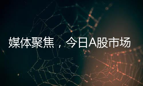 媒體聚焦，今日A股市場變化引人矚目，值得高度關(guān)注