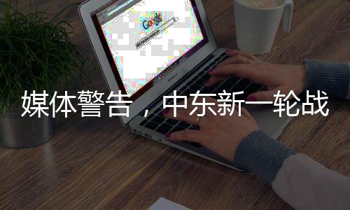 媒體警告，中東新一輪戰(zhàn)爭風險升級，緊張局勢再度加劇