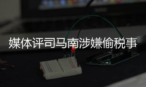 媒體評(píng)司馬南涉嫌偷稅事件，嘴上愛(ài)國(guó)不作數(shù)