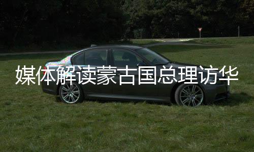 媒體解讀蒙古國總理訪華，深化合作，共謀發(fā)展