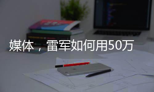 媒體，雷軍如何用50萬讓人覺得賺了