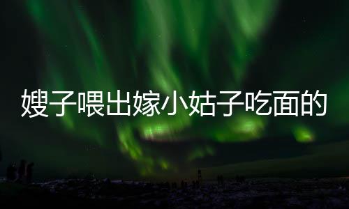 嫂子喂出嫁小姑子吃面的溫情時刻，手抖成篩子背后的感人故事